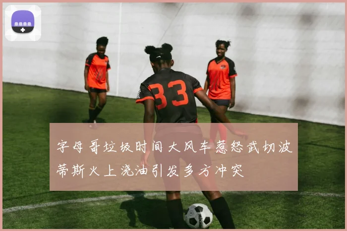 字母哥垃圾时间大风车惹怒武切波蒂斯火上浇油引发多方冲突