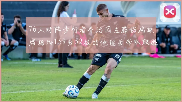 76人对阵步行者乔治因左膝伤病缺席场均159分52板的他能否带队取胜