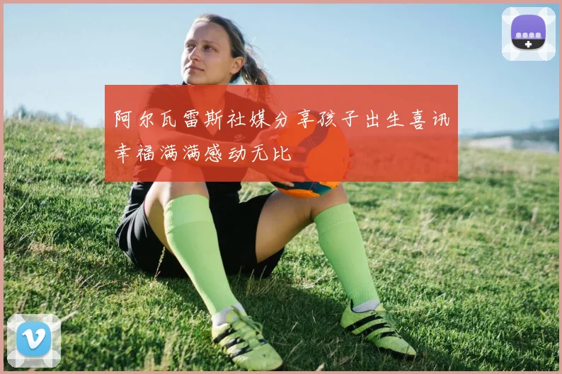 阿尔瓦雷斯社媒分享孩子出生喜讯幸福满满感动无比