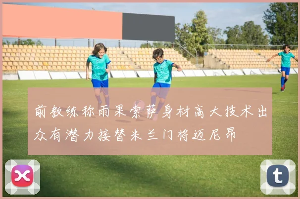 前教练称雨果索萨身材高大技术出众有潜力接替米兰门将迈尼昂