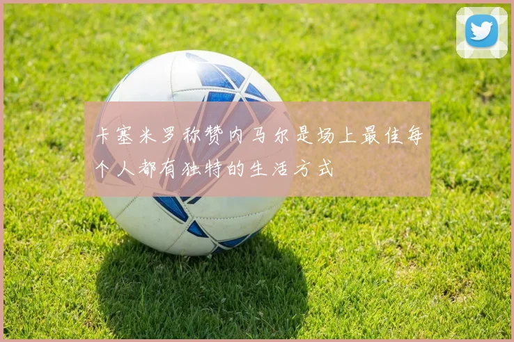 卡塞米罗称赞内马尔是场上最佳每个人都有独特的生活方式