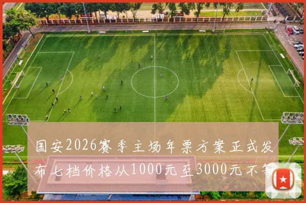 国安2026赛季主场年票方案正式发布七档价格从1000元至3000元不等