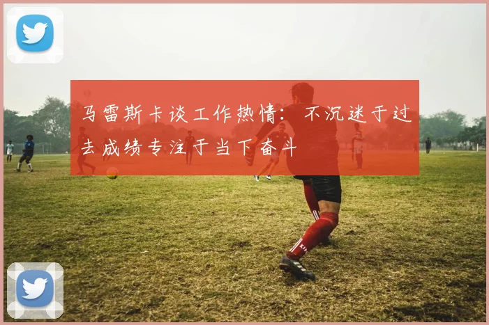 马雷斯卡谈工作热情：不沉迷于过去成绩专注于当下奋斗