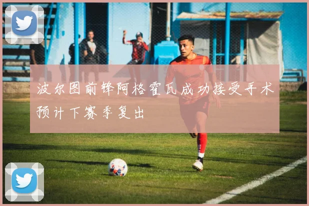 波尔图前锋阿格霍瓦成功接受手术预计下赛季复出