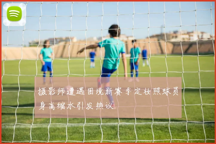 摄影师遭遇困境新赛季定妆照球员身高缩水引发热议