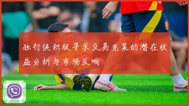 独行侠积极寻求交易克莱的潜在收益分析与市场反响