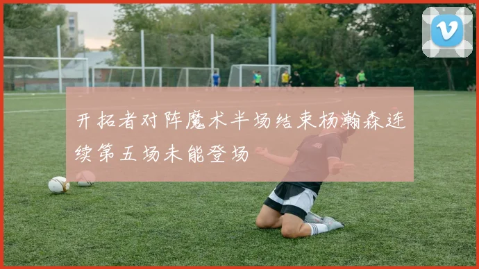 开拓者对阵魔术半场结束杨瀚森连续第五场未能登场