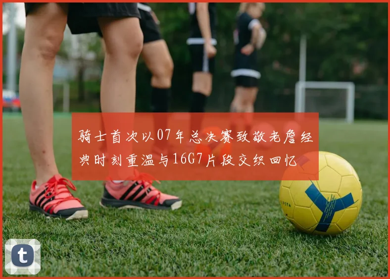 骑士首次以07年总决赛致敬老詹经典时刻重温与16G7片段交织回忆
