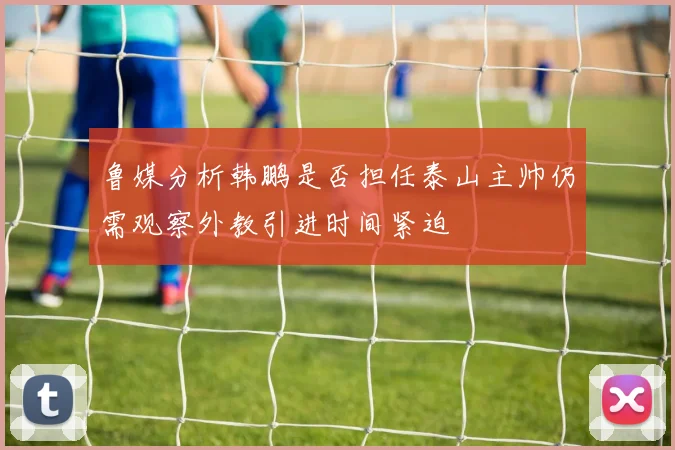 鲁媒分析韩鹏是否担任泰山主帅仍需观察外教引进时间紧迫