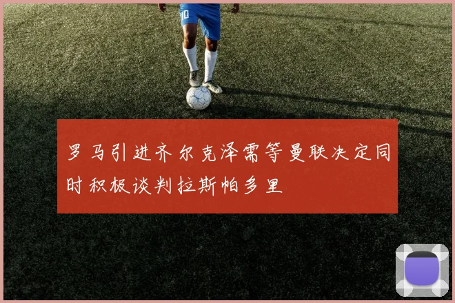 罗马引进齐尔克泽需等曼联决定同时积极谈判拉斯帕多里
