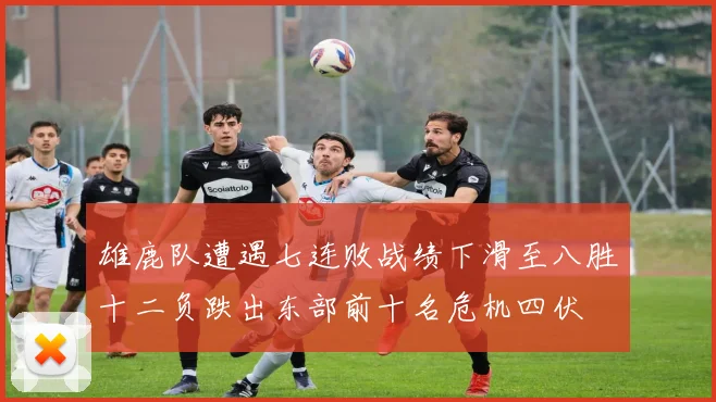 雄鹿队遭遇七连败战绩下滑至八胜十二负跌出东部前十名危机四伏