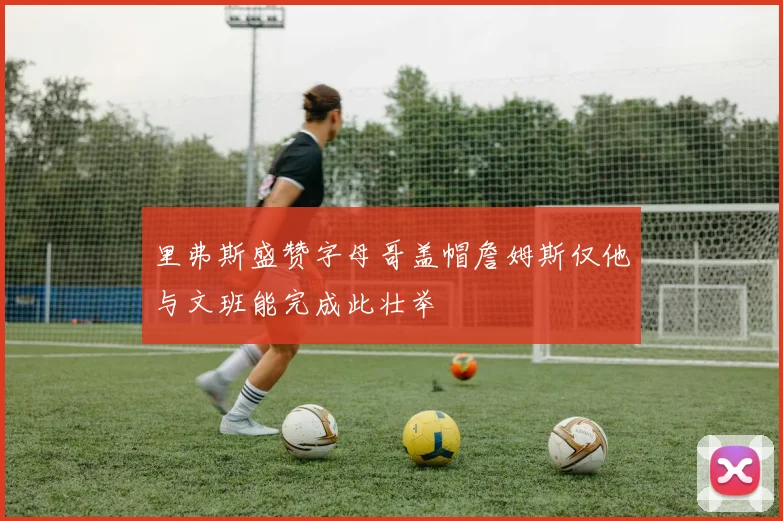 里弗斯盛赞字母哥盖帽詹姆斯仅他与文班能完成此壮举