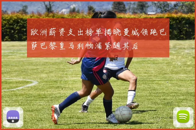 欧洲薪资支出榜单揭晓曼城领跑巴萨巴黎皇马利物浦紧随其后