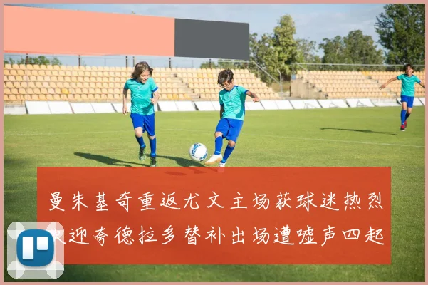 曼朱基奇重返尤文主场获球迷热烈欢迎夸德拉多替补出场遭嘘声四起