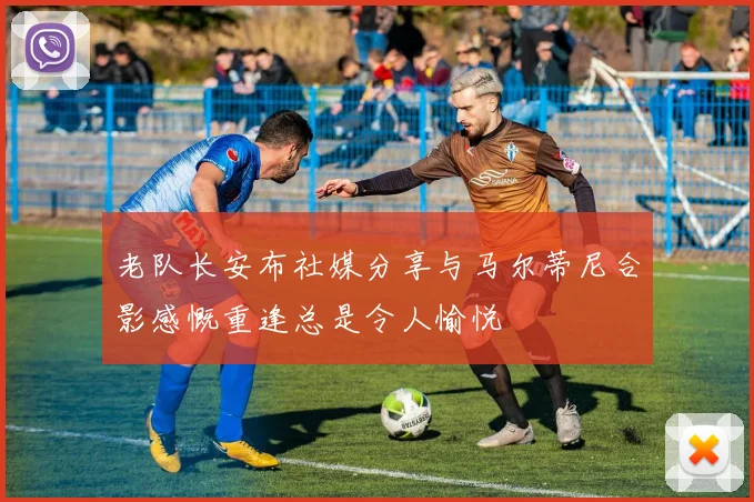老队长安布社媒分享与马尔蒂尼合影感慨重逢总是令人愉悦