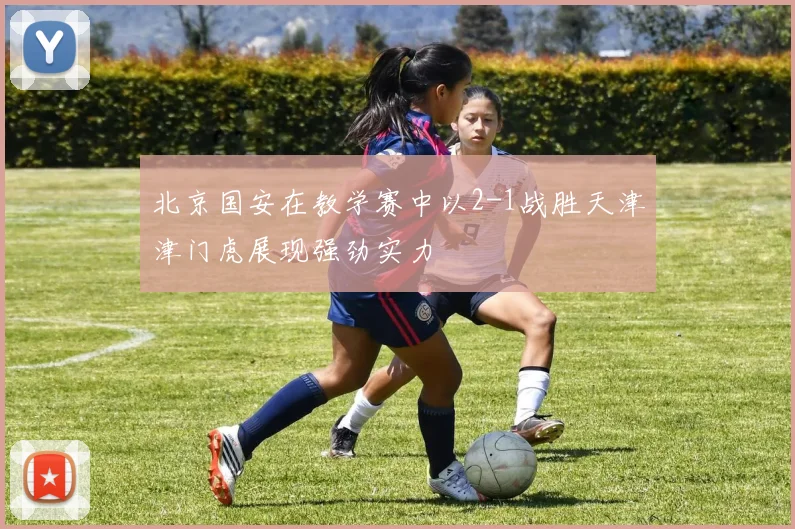 北京国安在教学赛中以2-1战胜天津津门虎展现强劲实力