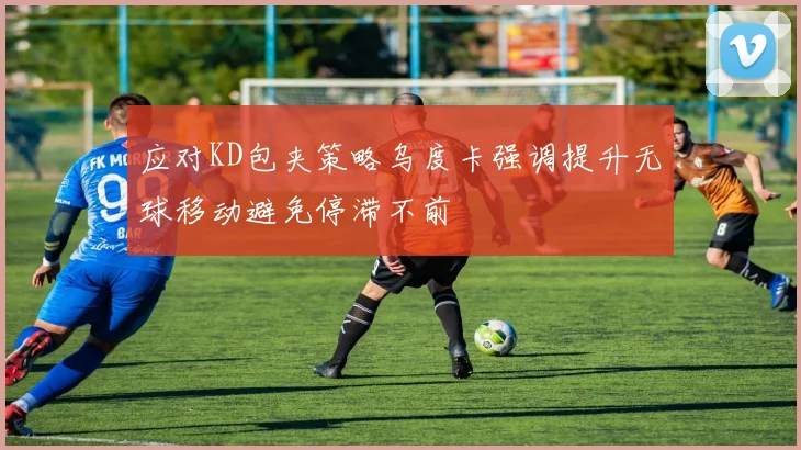 应对KD包夹策略乌度卡强调提升无球移动避免停滞不前