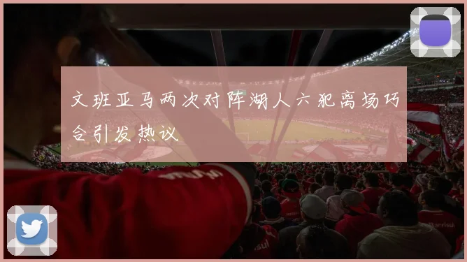 文班亚马两次对阵湖人六犯离场巧合引发热议