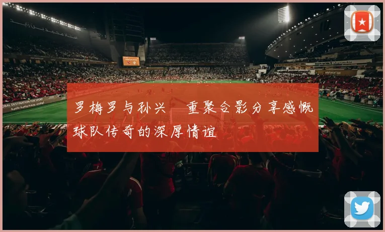 罗梅罗与孙兴慜重聚合影分享感慨球队传奇的深厚情谊