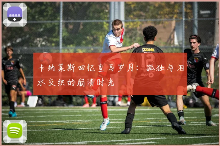 卡纳莱斯回忆皇马岁月：孤独与泪水交织的崩溃时光