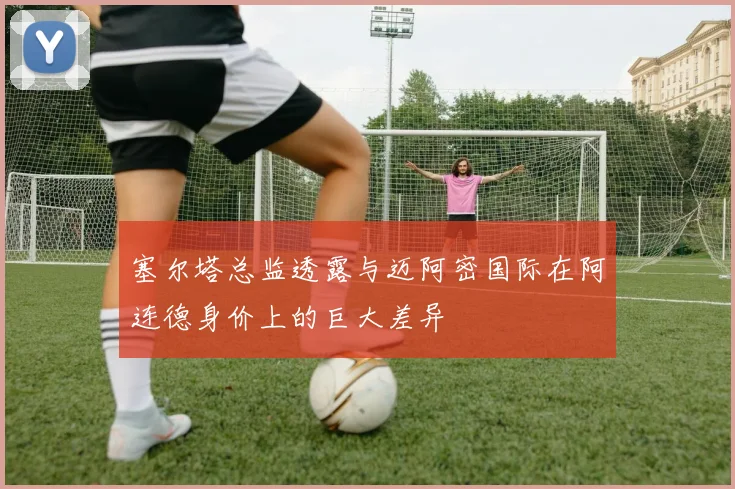 塞尔塔总监透露与迈阿密国际在阿连德身价上的巨大差异