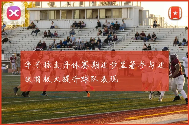 华子称麦丹休赛期进步显著参与进攻将极大提升球队表现