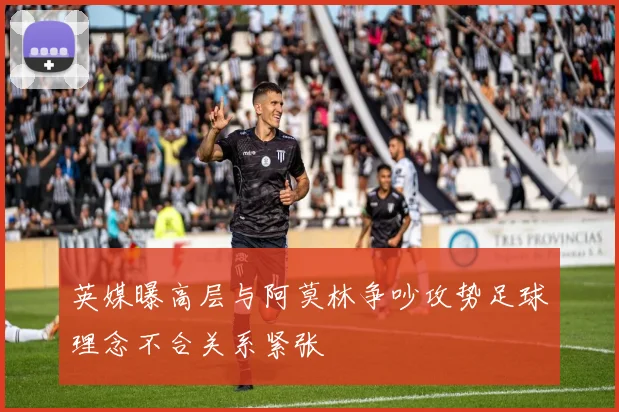 英媒曝高层与阿莫林争吵攻势足球理念不合关系紧张