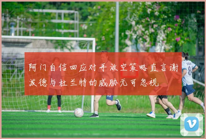 阿门自信回应对手放空策略直言谢泼德与杜兰特的威胁无可忽视