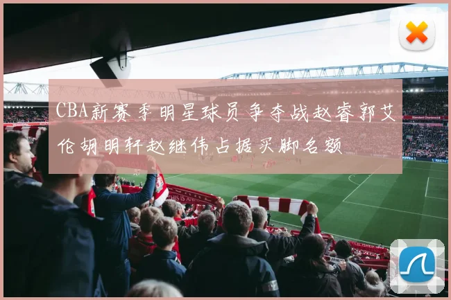 CBA新赛季明星球员争夺战赵睿郭艾伦胡明轩赵继伟占据买脚名额