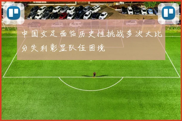 中国女足面临历史性挑战多次大比分失利彰显队伍困境