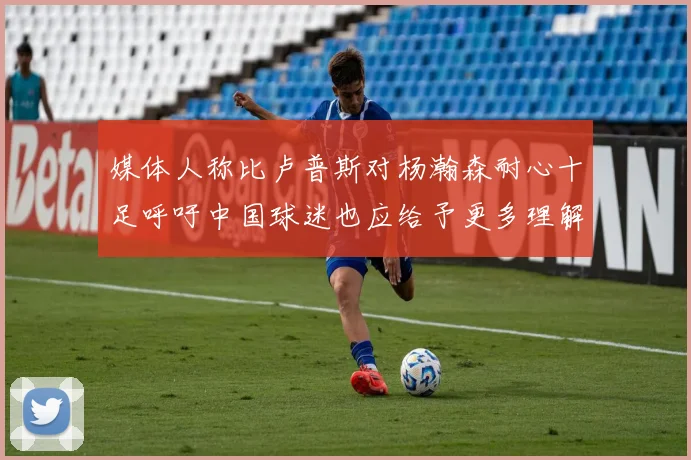 媒体人称比卢普斯对杨瀚森耐心十足呼吁中国球迷也应给予更多理解与支持
