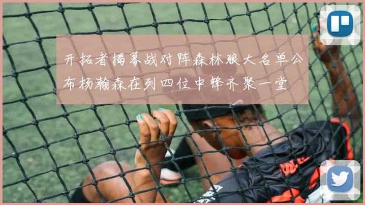 开拓者揭幕战对阵森林狼大名单公布杨瀚森在列四位中锋齐聚一堂