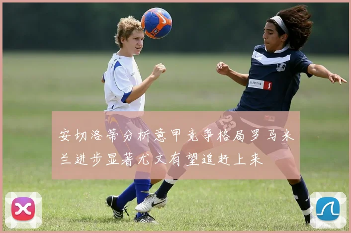 安切洛蒂分析意甲竞争格局罗马米兰进步显著尤文有望追赶上来