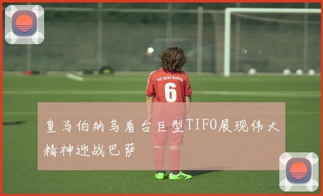 皇马伯纳乌看台巨型TIFO展现伟大精神迎战巴萨