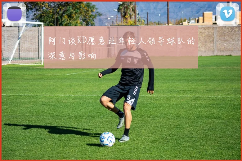 阿门谈KD愿意让年轻人领导球队的深意与影响