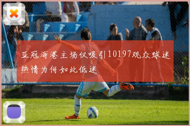 亚冠海港主场仅吸引10197观众球迷热情为何如此低迷