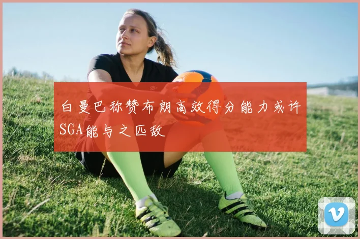 白曼巴称赞布朗高效得分能力或许SGA能与之匹敌