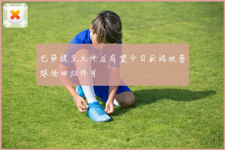 巴萨提交文件后有望今日获诺坎普球场回归许可